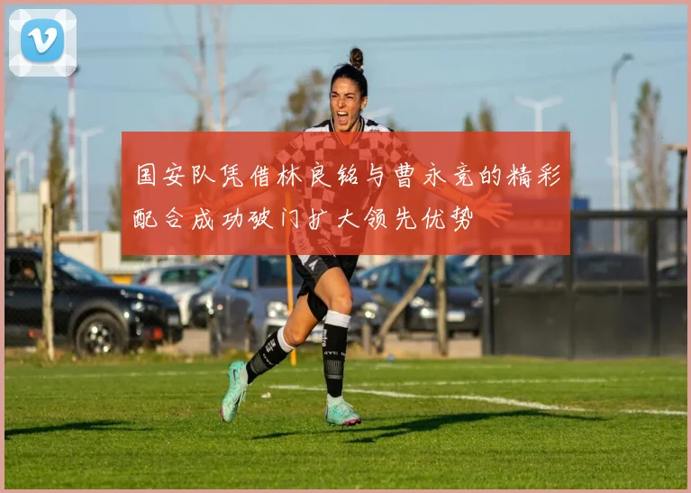 国安队凭借林良铭与曹永竞的精彩配合成功破门扩大领先优势