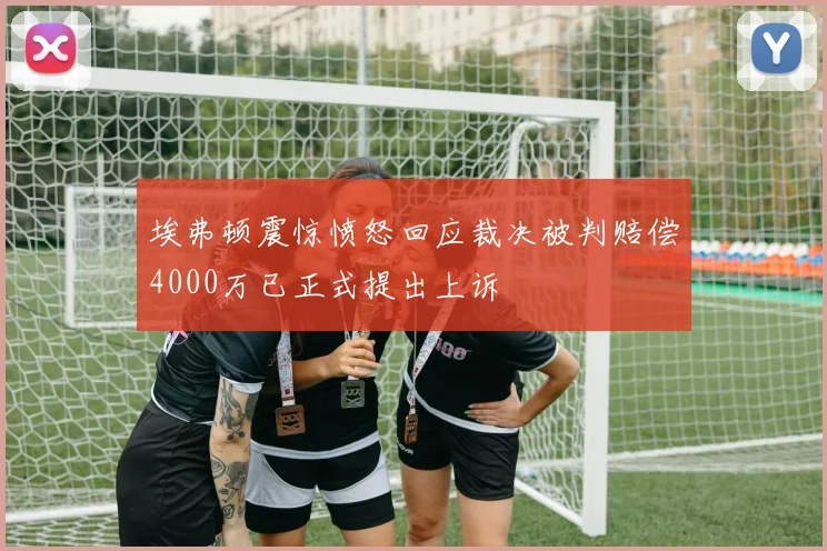 埃弗顿震惊愤怒回应裁决被判赔偿4000万已正式提出上诉