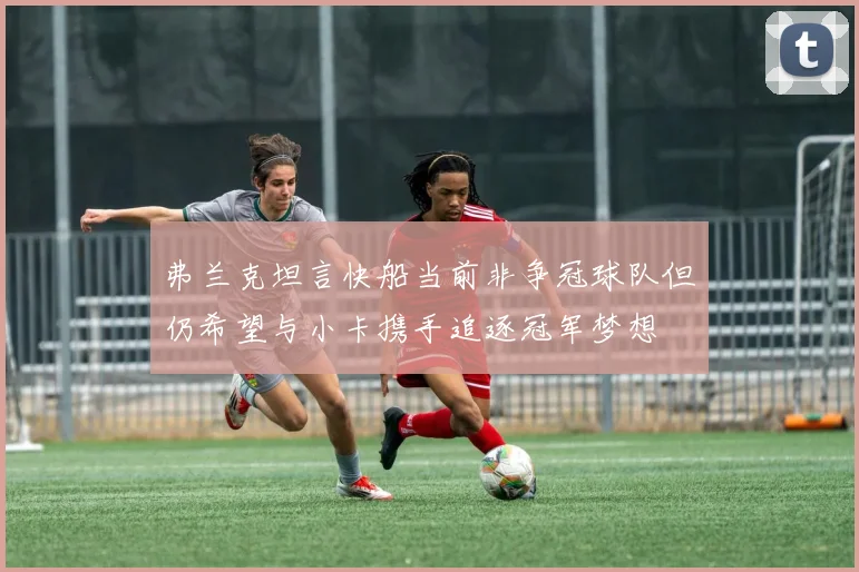 弗兰克坦言快船当前非争冠球队但仍希望与小卡携手追逐冠军梦想