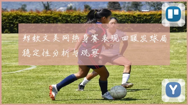 郑钦文美网热身赛表现回暖发球局稳定性分析与观察
