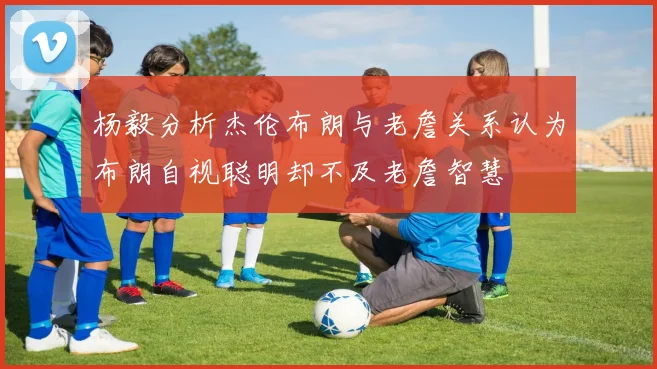 杨毅分析杰伦布朗与老詹关系认为布朗自视聪明却不及老詹智慧