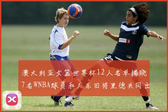澳大利亚女篮世界杯12人名单揭晓7名WNBA球员和广东旧将里德共同出征