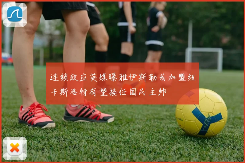 连锁效应英媒曝雅伊斯勒或加盟纽卡斯洛特有望接任国民主帅
