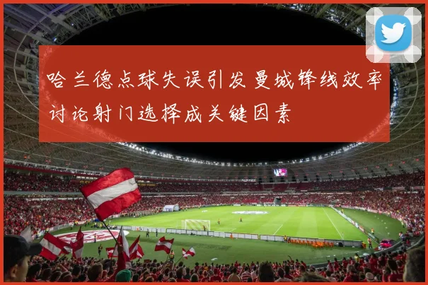 哈兰德点球失误引发曼城锋线效率讨论射门选择成关键因素