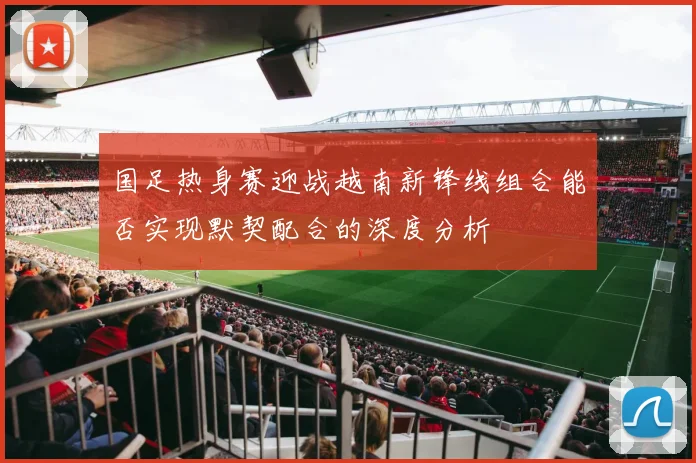 国足热身赛迎战越南新锋线组合能否实现默契配合的深度分析
