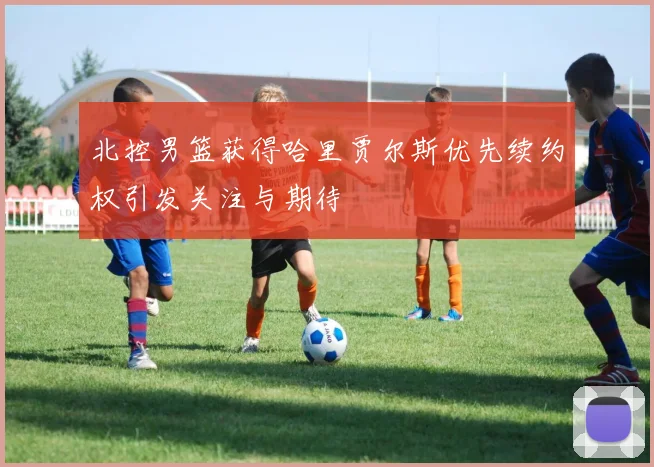 北控男篮获得哈里贾尔斯优先续约权引发关注与期待