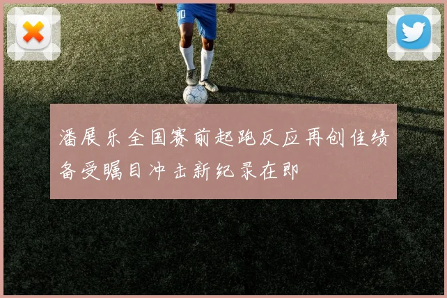 潘展乐全国赛前起跑反应再创佳绩备受瞩目冲击新纪录在即