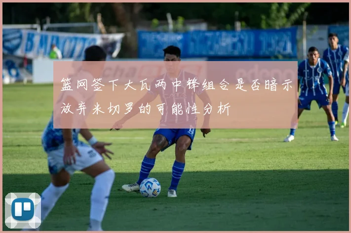 篮网签下大瓦两中锋组合是否暗示放弃米切罗的可能性分析