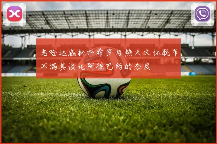 老哈达威批评希罗与热火文化脱节不满其谈论阿德巴约的态度